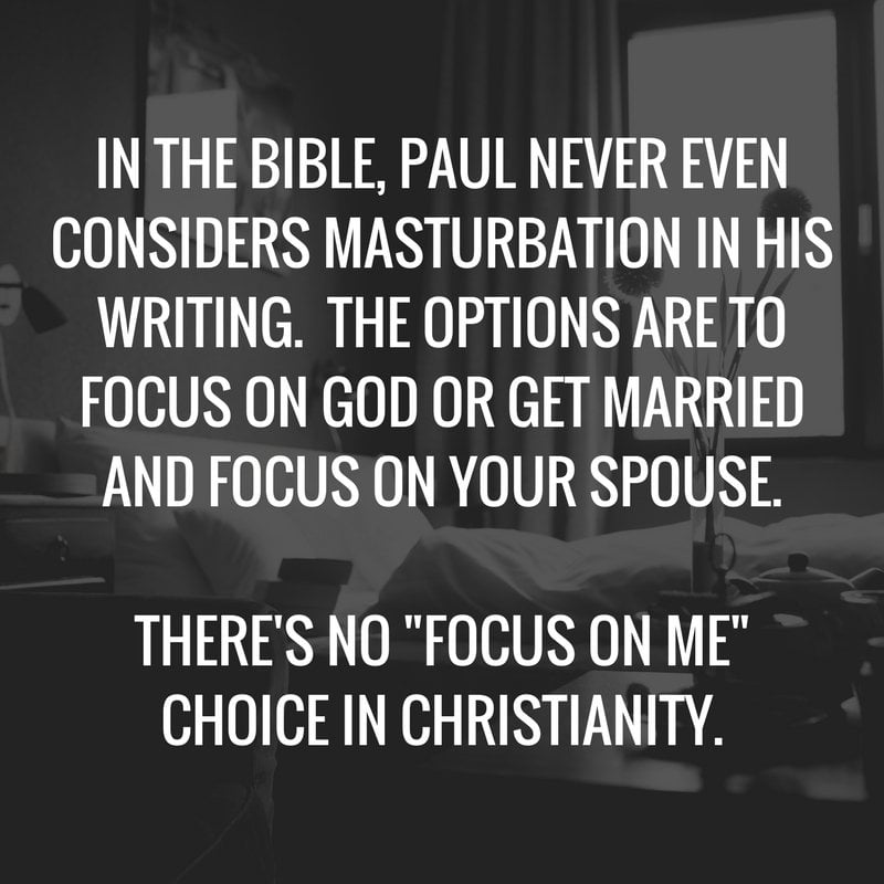 IN THE BIBLE, PAUL NEVER EVEN CONSIDERS MASTURBATION IN HIS WRITING. THE OPTIONS ARE TO FOCUS ON GOD OR GET MARRIED AND FOCUS ON YOUR SPOUSE. THERE'S NO "FOCUS ON ME" CHOICE IN CHRISTIANITY.