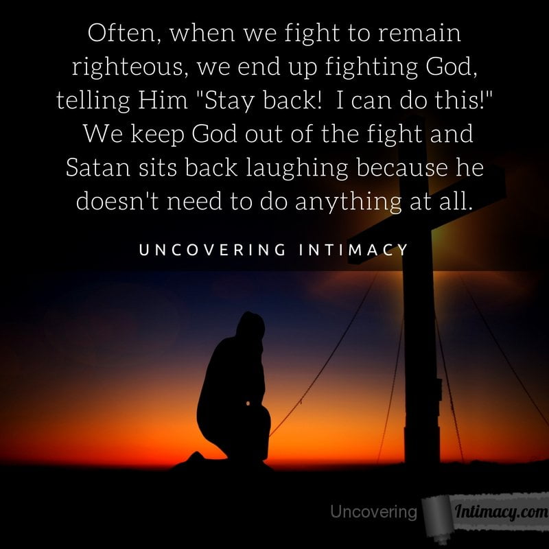 Often, when we fight to remain righteous, we end up fighting God, telling Him "Stay back! I can do this!" We keep God out of the fight and Satan sits back laughing because he doesn't need to do anything at all.