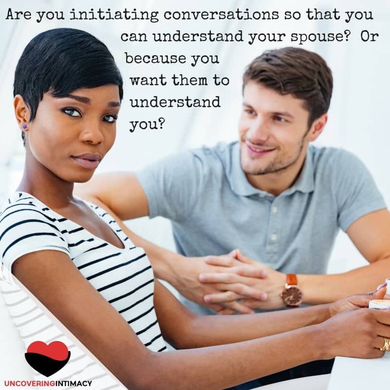 Are you initiating conversations so that you can understand your spouse- Or so they can understand you?