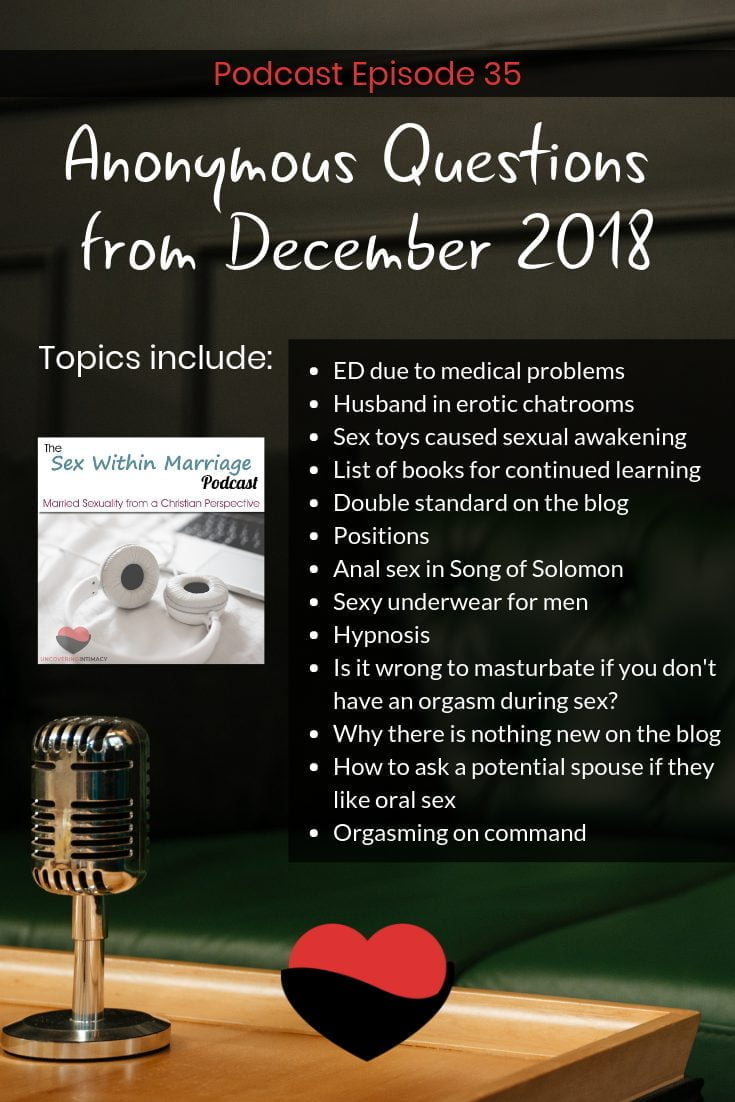 Podcast Episode 35 - Anonymous Questions from December 2018.  In this episode we discuss topics such as Ed due to medical problems, Husband in erotic chatrooms, sex toys caused sexual awakening, list of books for continued learning, Double standard on the blog, positions, Anal sex in Song of Solomon, Sexy underwear for men, Hypnosis, Is it wrong to masturbate if you don't have an orgasm during sex, Why there is nothing new on the blog, How to ask a potential spouse if they like oral sex, and Orgasming on command.