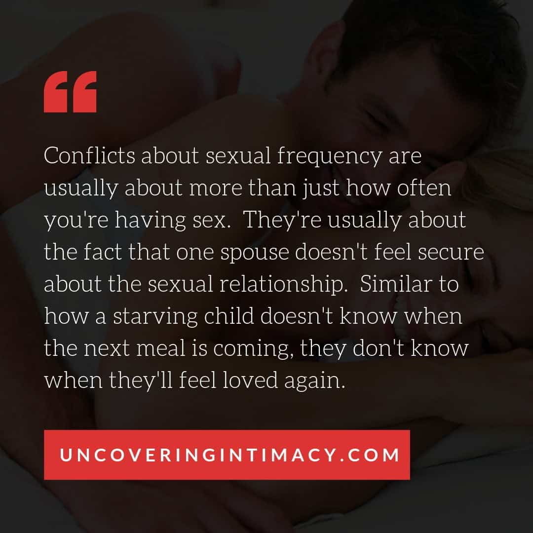 Conflicts about sexual frequency are usually about more than just how often you're having sex. They're usually about the fact that one spouse doesn't feel secure about the sexual relationship. Similar to how a starving child doesn't know when the next meal is coming, they don't know when they'll feel loved again.