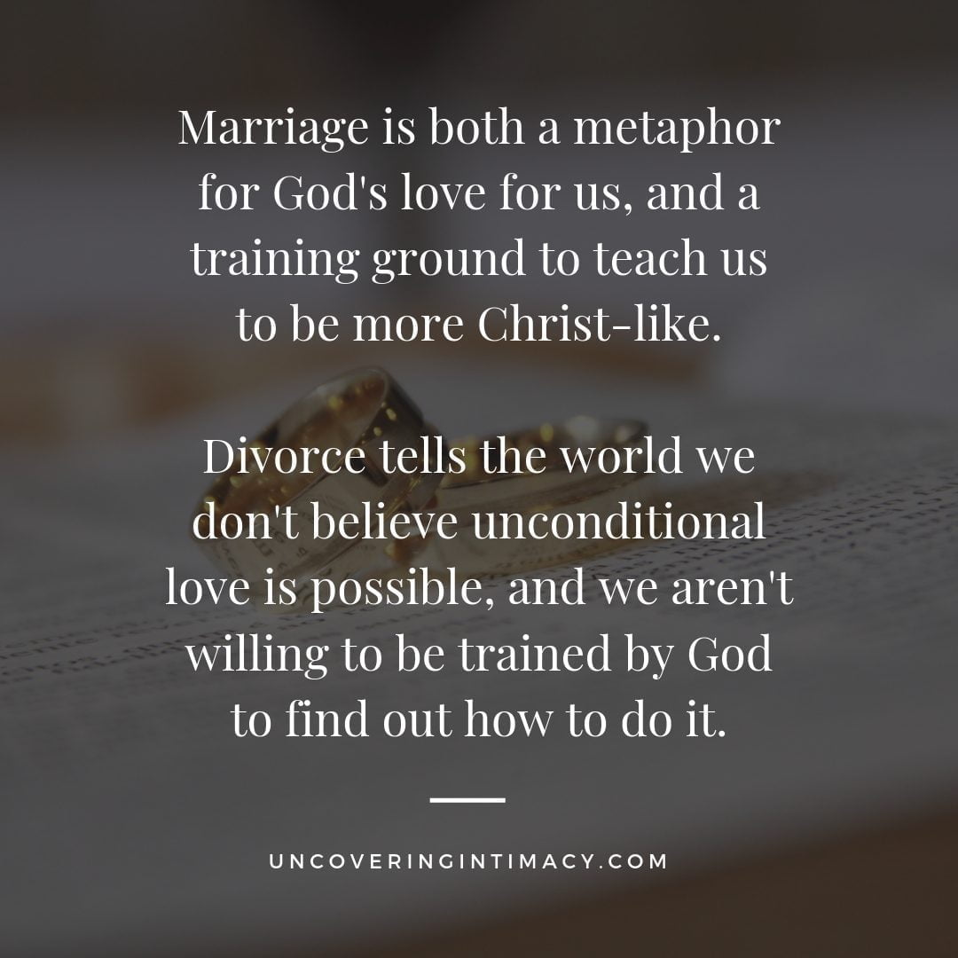 Marriage is both a metaphor for God's love for us, and a training ground to teach us to be more Christ-like. Divorce tells the world we don't believe unconditional love is possible, and we aren't willing to be trained by God to find out how to do it.