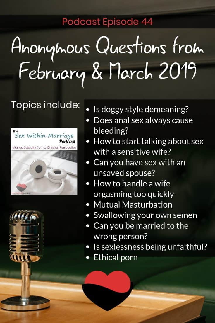 Sex Within Marriage Podcast Episode 44. Anonymous Questions from February & March 2019. Topics Include: Is doggy style demeaning?
Does anal sex always cause bleeding?
How to start talking about sex with a sensitive wife?
Can you have sex with an unsaved spouse?
How to handle a wife orgasming too quickly
Mutual Masturbation
Swallowing your own semen
Can you be married to the wrong person?
Is sexlessness being unfaithful?
Ethical porn