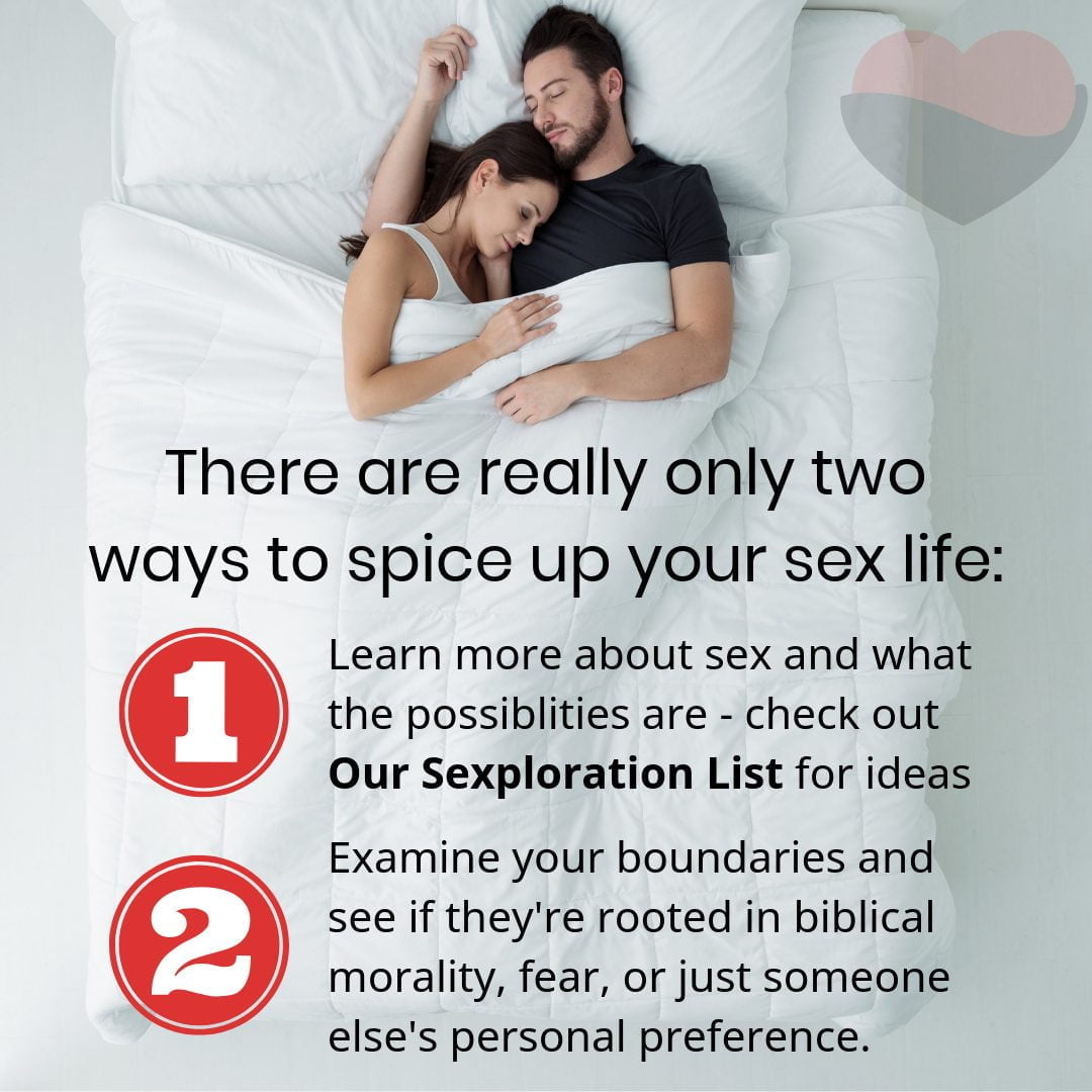 There are really only two ways to spice up your sex life: Learn more about sex and what the possiblities are - check out Our Sexploration List for ideas. Examine your boundaries and see if they're rooted in biblical morality, fear, or just someone else's personal preference.