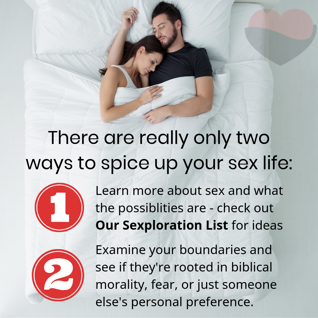 There are really only two ways to spice up your sex life: Learn more about sex and what the possiblities are - check out Our Sexploration List for ideas. Examine your boundaries and see if they're rooted in biblical morality, fear, or just someone else's personal preference.