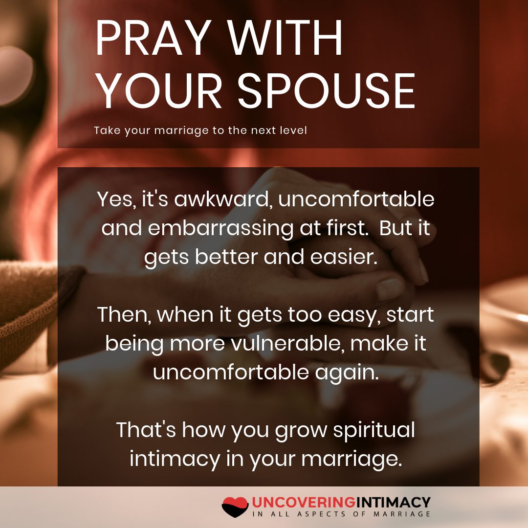 Pray with your spouse. Take your marriage to the next level. Yes, it's awkward, uncomfortable and embarrassing at first. But it gets better and easier. Then, when it gets too easy, start being more vulnerable, make it uncomfortable again. That's how you grow spiritual intimacy in your marriage.
