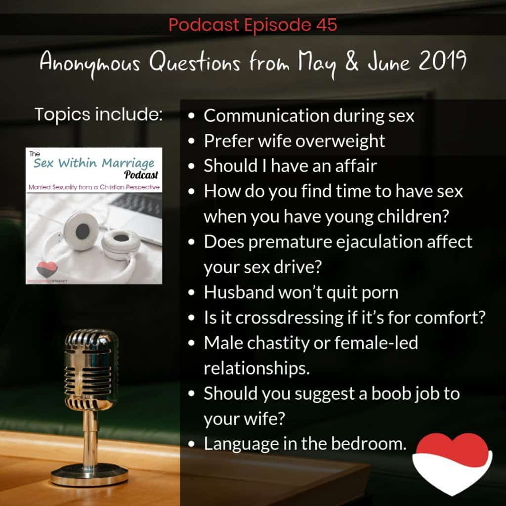 Today we’re tackling such questions as:
How important is communication during sex?
Is it wrong to not want your wife to lose weight?
Someone asks if they should have an affair
How do you find time to have sex when you have young children?
Does premature ejaculation affect your sex drive?
What do you do if your husband won’t quit masturbating alone?
Is it still considered crossdressing if it’s for comfort?
A question about male chastity or female-led relationships.
Should you suggest a boob job to your wife?
A question about language in the bedroom.