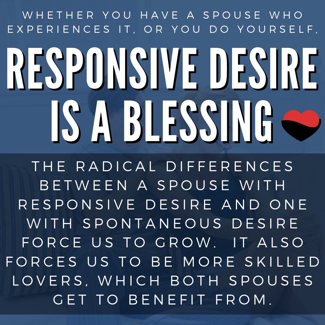 Whether you have a spouse who experiences it, or you do yourself, responsive desire is a blessing. The radical differences between a spouse with responsive desire and one with spontaneous desire force us to grow. It also forces us to be more skilled lovers, which both spouses get to benefit from.