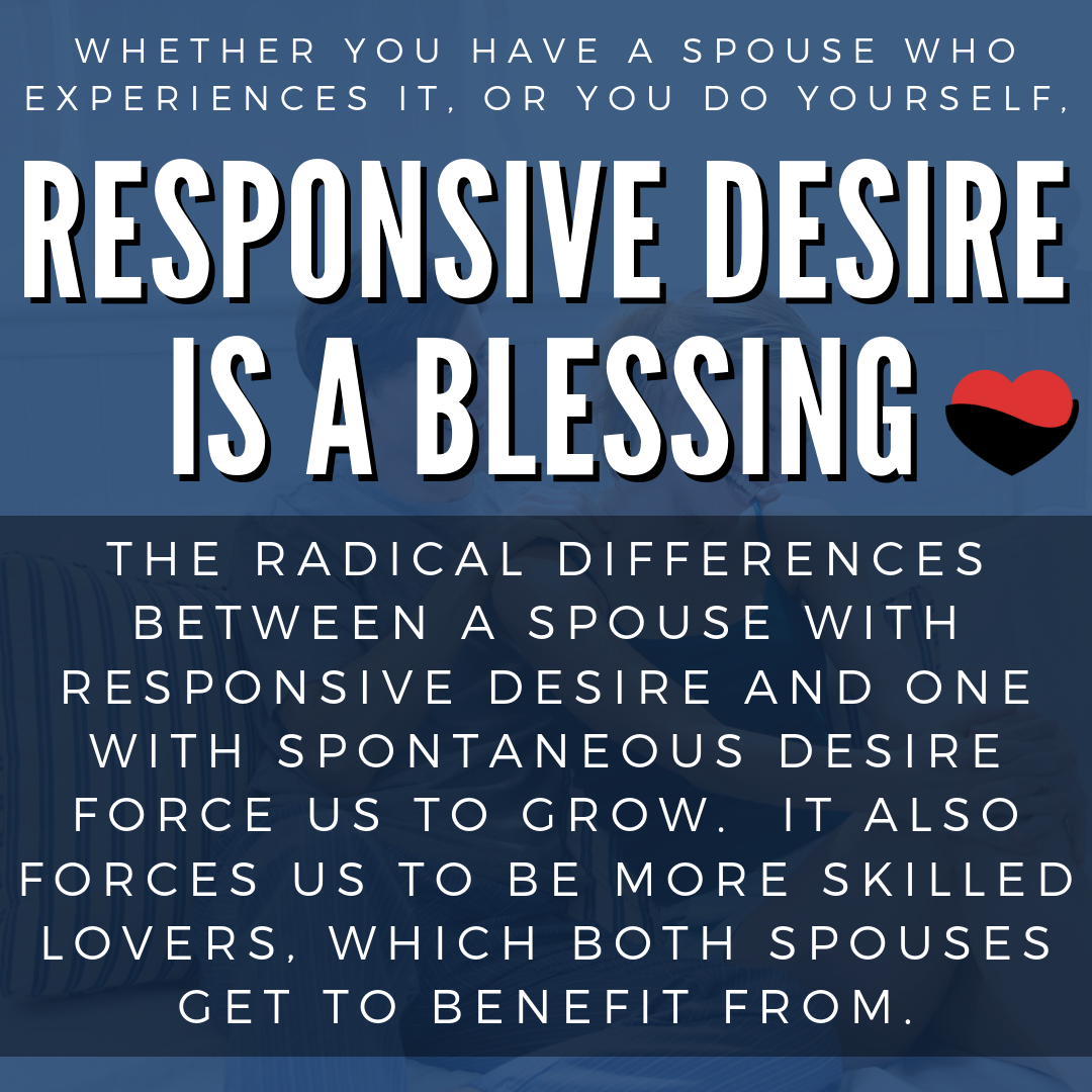 Whether you have a spouse who experiences it, or you do yourself, responsive desire is a blessing. The radical differences between a spouse with responsive desire and one with spontaneous desire force us to grow. It also forces us to be more skilled lovers, which both spouses get to benefit from.