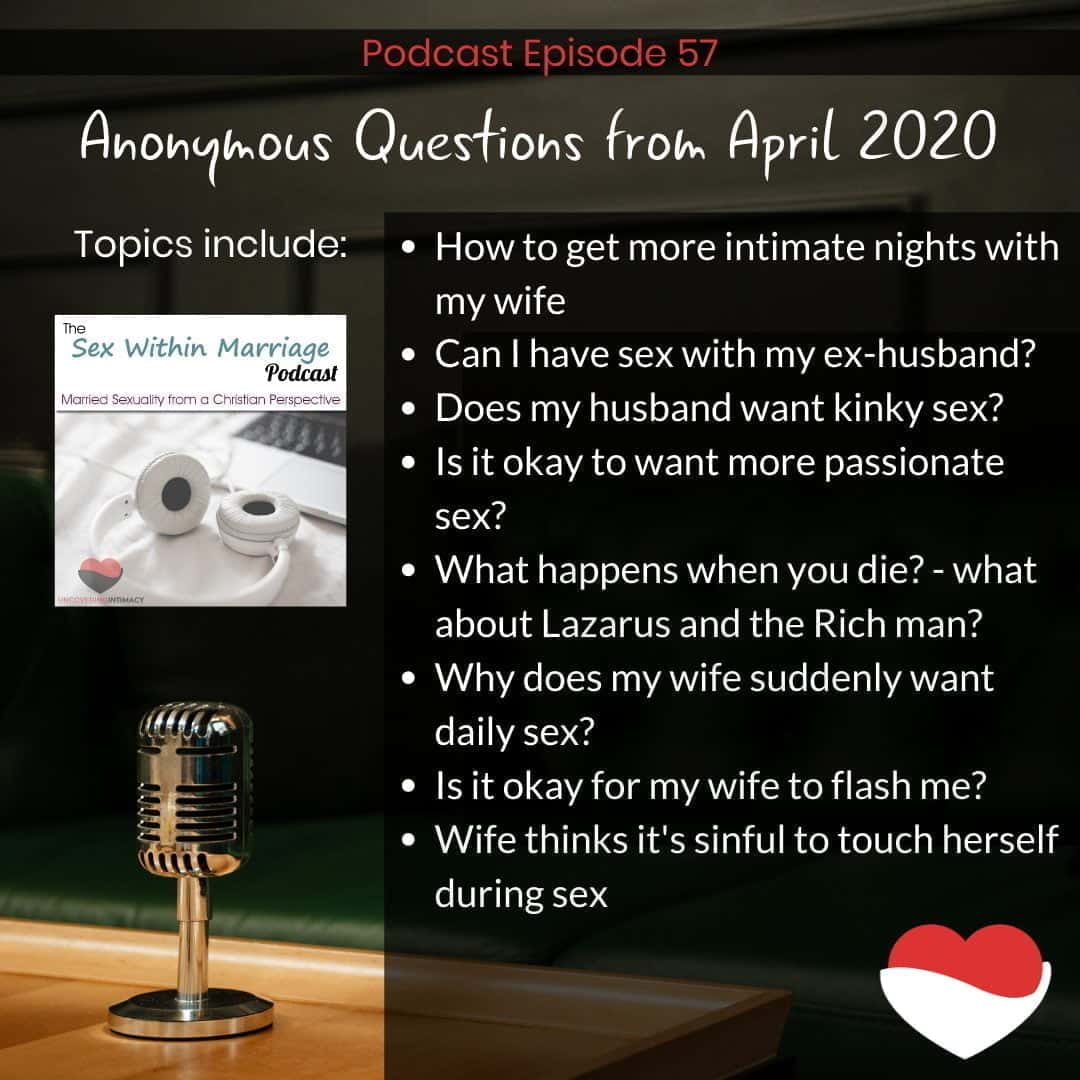 Anonymous Questions from April 2020
How to get more intimate nights with my wife?
Can I have sex with my ex-husband?
Does my husband want kinky sex?
Is it okay to want more passionate sex?
What happens when you die? - what about Lazarus and the Rich man?
Why does my wife suddenly want daily sex?
Is it okay for my wife to flash me?
Wife thinks it's sinful to touch herself during sex