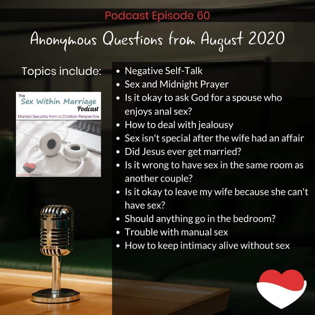 Anonymous Questions from August 2020. Topics include:
Negative Self-Talk
Sex and Midnight Prayer
Is it okay to ask God for a spouse who enjoys anal sex?
How to deal with jealousy
Sex isn't special after the wife had an affair
Did Jesus ever get married?
Is it wrong to have sex in the same room as another couple?
Is it okay to leave my wife because she can't have sex?
Should anything go in the bedroom?
Trouble with manual sex
How to keep intimacy alive without sex