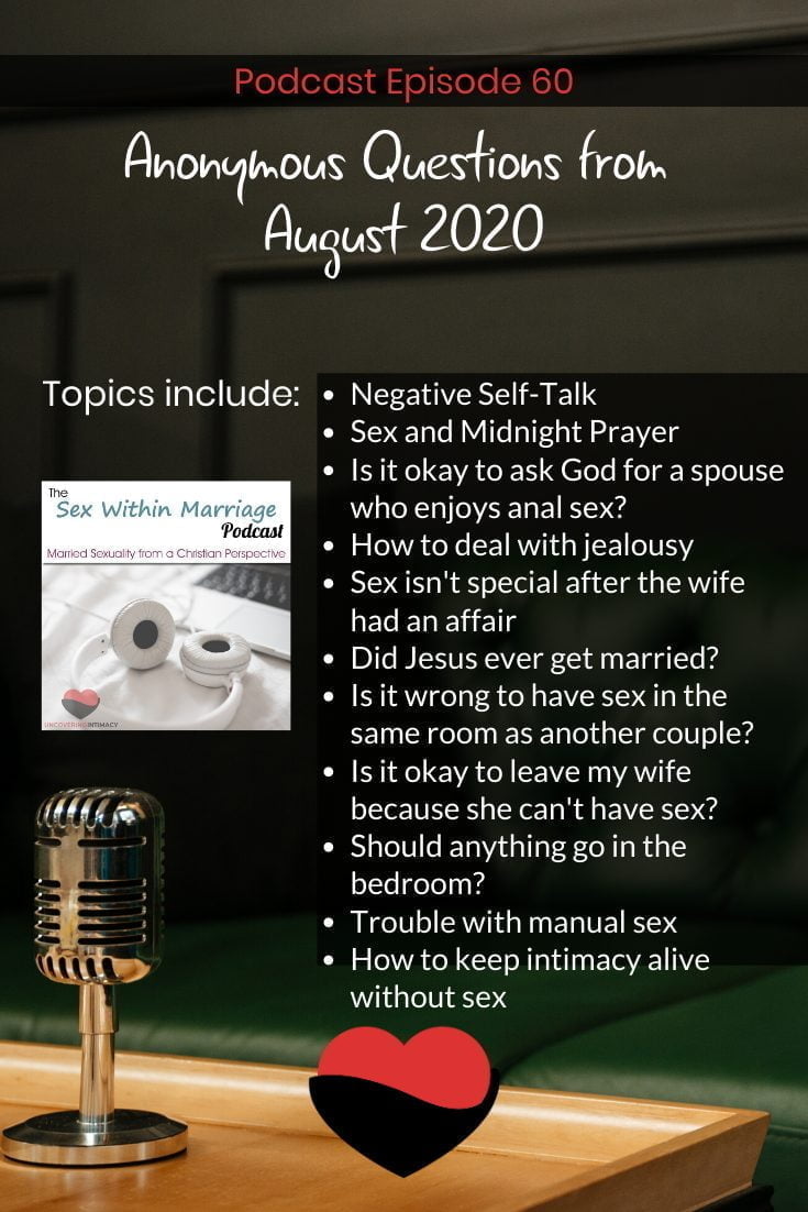 Anonymous Questions from August 2020. Topics include:
Negative Self-Talk
Sex and Midnight Prayer
Is it okay to ask God for a spouse who enjoys anal sex?
How to deal with jealousy
Sex isn't special after the wife had an affair
Did Jesus ever get married?
Is it wrong to have sex in the same room as another couple?
Is it okay to leave my wife because she can't have sex?
Should anything go in the bedroom?
Trouble with manual sex
How to keep intimacy alive without sex