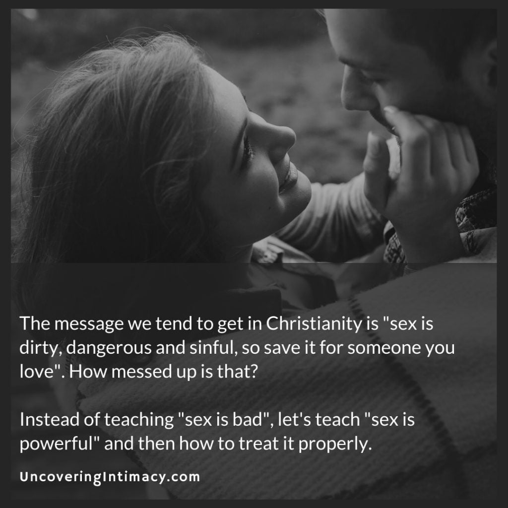 The message we tend to get in Christianity is "sex is dirty, dangerous and sinful, so save it for someone you love". How messed up is that?
Instead of teaching "sex is bad", let's teach "sex is powerful" and then how to treat it properly.