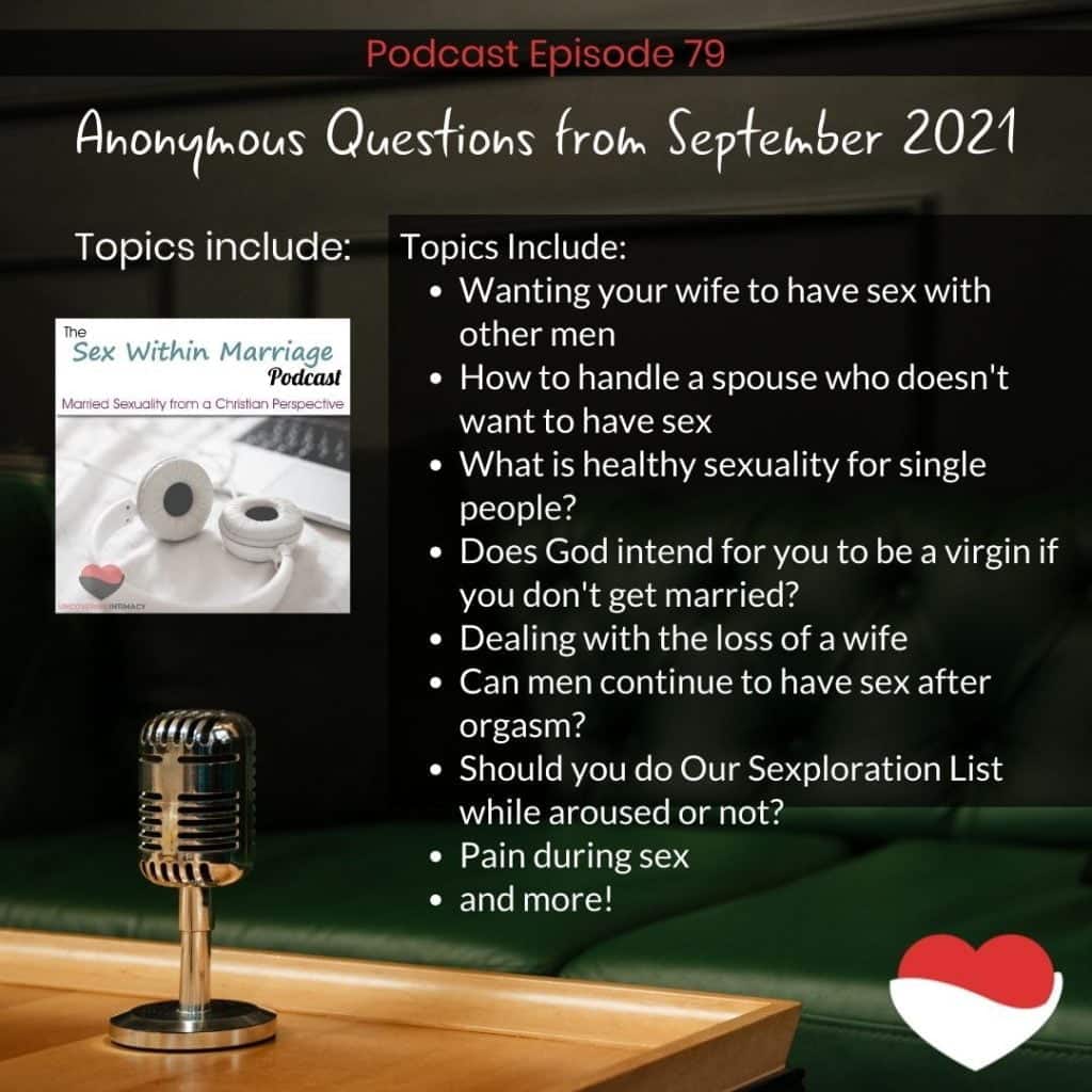 Anonymous questions from September 2021
Topics Include:
Wanting your wife to have sex with other men
How to handle a spouse who doesn't want to have sex
What is healthy sexuality for single people?
Does God intend for you to be a virgin if you don't get married?
Dealing with the loss of a wife
Can men continue to have sex after orgasm?
Should you do Our Sexploration List while aroused or not?
Pain during sex
and more!