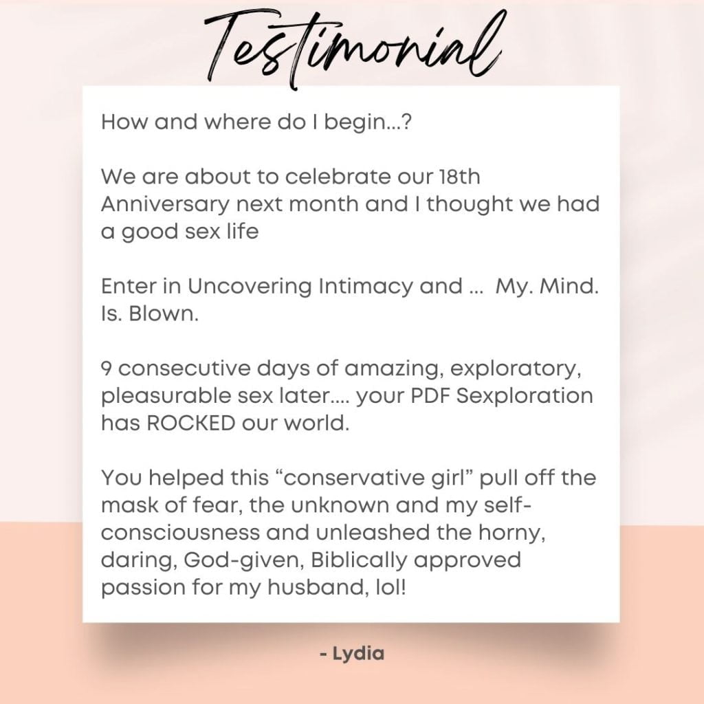 Testimonial How and where do I begin...?
We are about to celebrate our 18th Anniversary next month and I thought we had a good sex life
Enter in Uncovering Intimacy and ... My. Mind. Is. Blown.
9 consecutive days of amazing, exploratory, pleasurable sex later.... your PDF Sexploration has ROCKED our world.
You helped this “conservative girl” pull off the mask of fear, the unknown and my self-consciousness and unleashed the horny, daring, God-given, Biblically approved passion for my husband, lol!