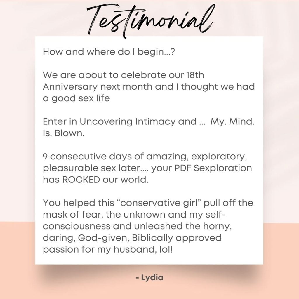 How and where do I begin...? 

We are about to celebrate our 18th Anniversary next month and I thought we had a good sex life

Enter in Uncovering Intimacy and ...  My. Mind. Is. Blown. 

9 consecutive days of amazing, exploratory, pleasurable sex later.... your PDF Sexploration has ROCKED our world.

You helped this “conservative girl” pull off the mask of fear, the unknown and my self-consciousness and unleashed the horny, daring, God-given, Biblically approved passion for my husband, lol! 