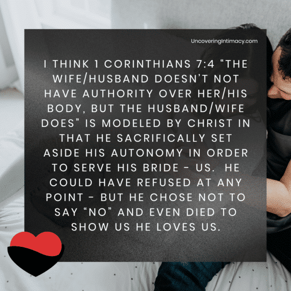 I think 1 Corinthians 7:4 “The wife/husband doesn’t not have authority over her/his body, but the husband/wife does” is modeled by Christ in that he sacrifically set aside his autonomy in order to serve his bride - us. He could have refused at any point - but he chose not to say “no” and even died to show us he loves us.