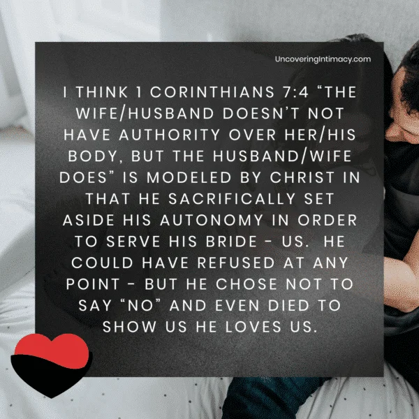 I think 1 Corinthians 7:4 “The wife/husband doesn’t not have authority over her/his body, but the husband/wife does” is modeled by Christ in that he sacrifically set aside his autonomy in order to serve his bride - us. He could have refused at any point - but he chose not to say “no” and even died to show us he loves us.
