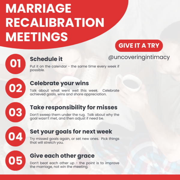 Marriage recalibration meetings
1) Schedule it
2) Celebrate your wins
3) Take responsibility for misses
4) Set your goals for next week
5) Give each other grace